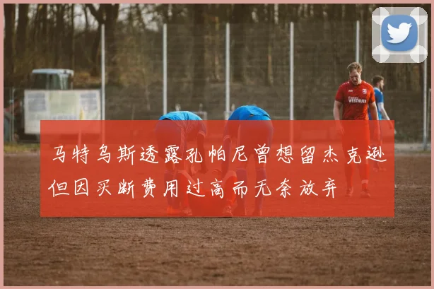 马特乌斯透露孔帕尼曾想留杰克逊但因买断费用过高而无奈放弃