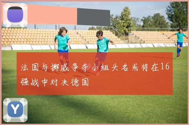 法国与挪威争夺小组头名或将在16强战中对决德国
