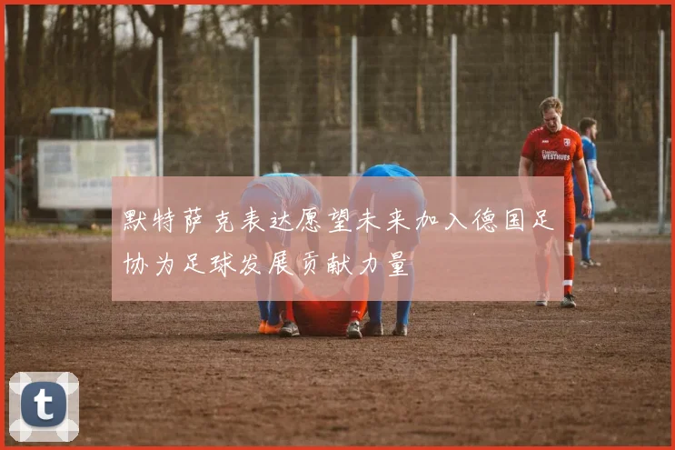 默特萨克表达愿望未来加入德国足协为足球发展贡献力量