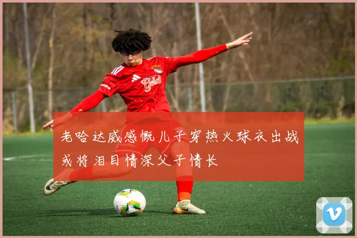 老哈达威感慨儿子穿热火球衣出战或将泪目情深父子情长