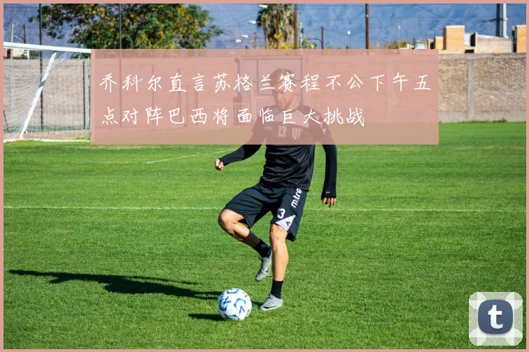 乔科尔直言苏格兰赛程不公下午五点对阵巴西将面临巨大挑战
