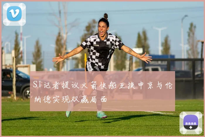 SI记者提议火箭快船互换申京与伦纳德实现双赢局面