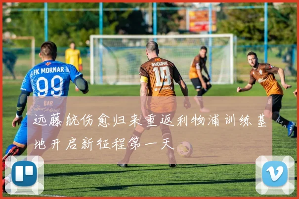 远藤航伤愈归来重返利物浦训练基地开启新征程第一天