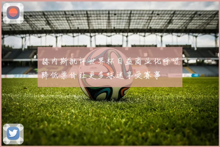 赫内斯批评世界杯日益商业化呼吁降低票价让更多球迷享受赛事