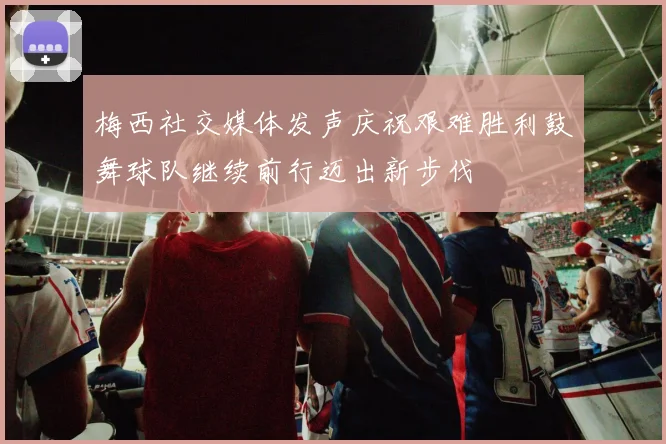 梅西社交媒体发声庆祝艰难胜利鼓舞球队继续前行迈出新步伐