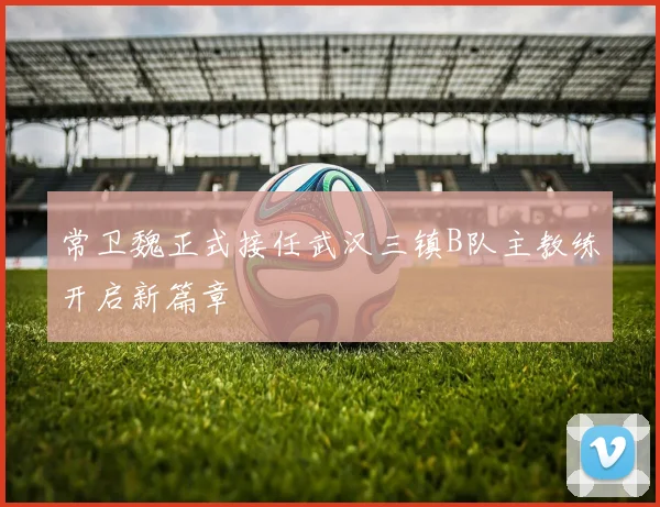 常卫魏正式接任武汉三镇B队主教练开启新篇章